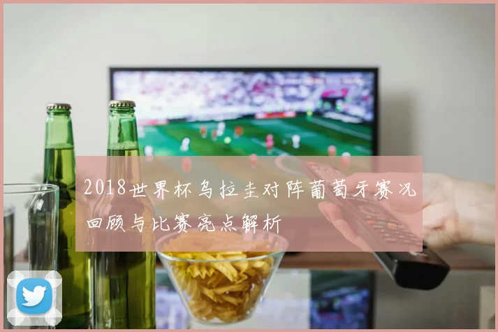 2018世界杯乌拉圭对阵葡萄牙赛况回顾与比赛亮点解析