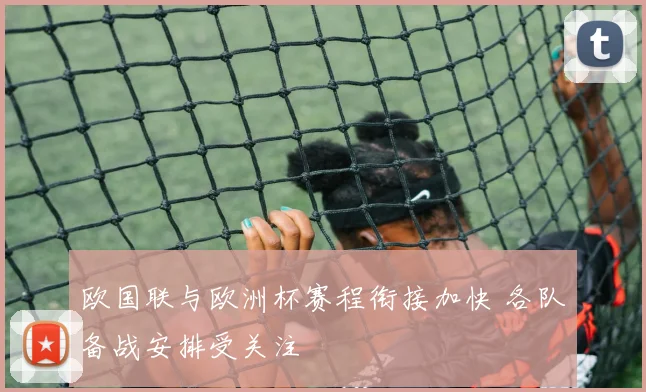 欧国联与欧洲杯赛程衔接加快 各队备战安排受关注