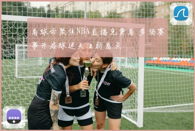 看球帝聚焦NBA直播免费看 多场赛事开启球迷关注新看点