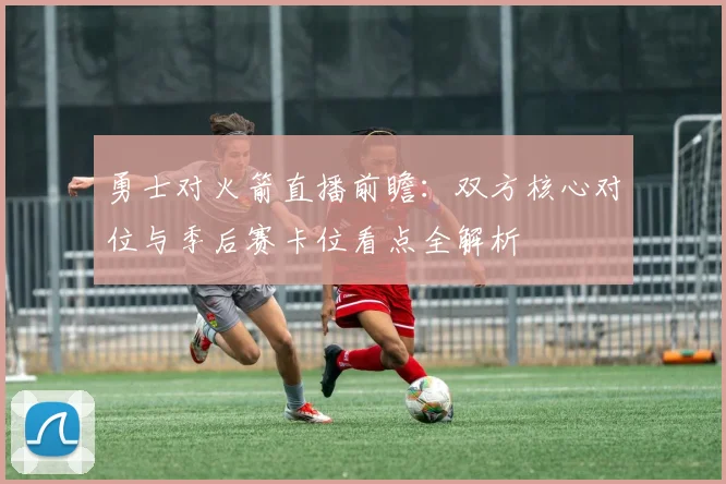 勇士对火箭直播前瞻：双方核心对位与季后赛卡位看点全解析