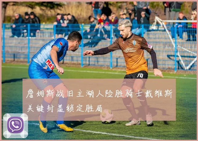 詹姆斯战旧主湖人险胜骑士戴维斯关键封盖锁定胜局