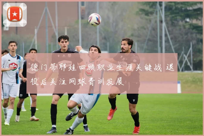 德门蒂耶娃回顾职业生涯关键战 退役后关注网球青训发展