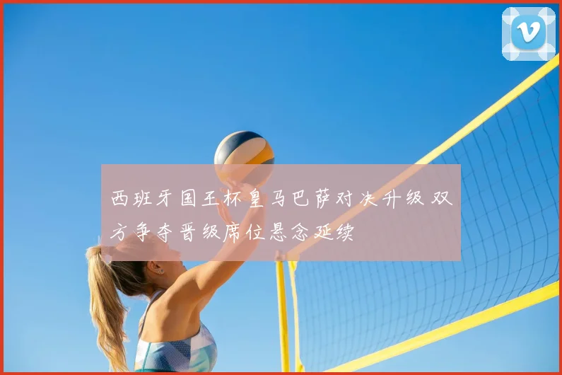 西班牙国王杯皇马巴萨对决升级 双方争夺晋级席位悬念延续